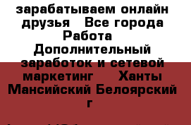 зарабатываем онлайн друзья - Все города Работа » Дополнительный заработок и сетевой маркетинг   . Ханты-Мансийский,Белоярский г.